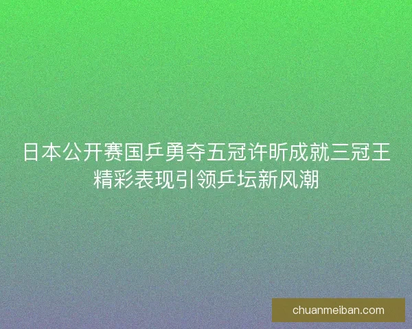 日本公开赛国乒勇夺五冠许昕成就三冠王精彩表现引领乒坛新风潮