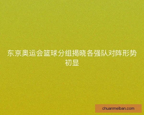 东京奥运会篮球分组揭晓各强队对阵形势初显