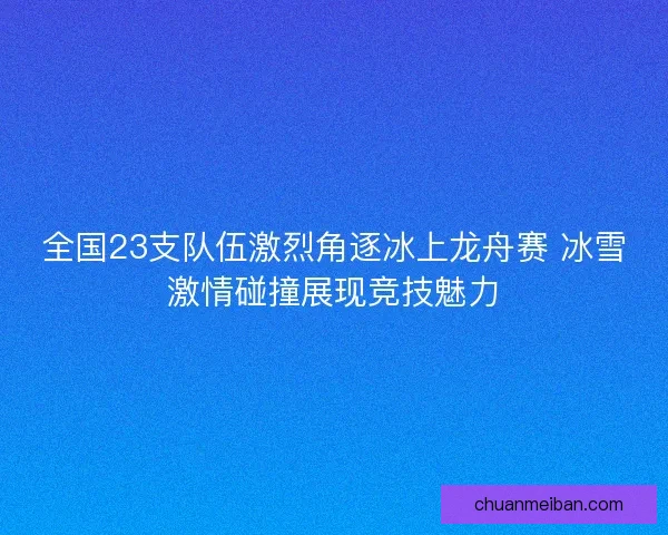 全国23支队伍激烈角逐冰上龙舟赛 冰雪激情碰撞展现竞技魅力